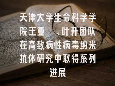 天津大学生命科学学院王亚鑫、叶升团队在高致病性病毒纳米抗体研究中取得系列进展