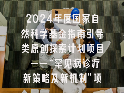 2024年度国家自然科学基金指南引导类原创探索计划项目 ——“罕见病诊疗新策略及新机制”项目指南