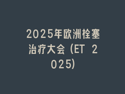 2025年欧洲栓塞治疗大会(ET 2025)