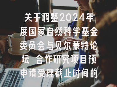 关于调整2024年度国家自然科学基金委员会与贝尔蒙特论坛 合作研究项目预申请受理截止时间的通知