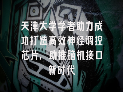 天津大学学者助力成功打造高效神经调控芯片，助推脑机接口新时代
