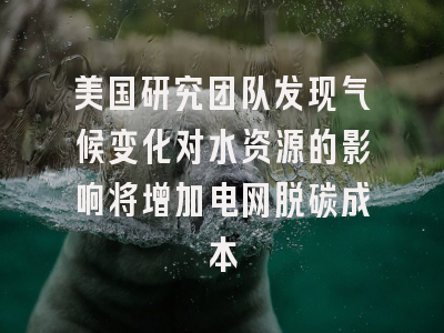 美国研究团队发现气候变化对水资源的影响将增加电网脱碳成本