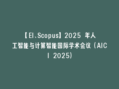 【EI、Scopus】2025 年人工智能与计算智能国际学术会议（AICI 2025）