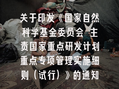 关于印发《国家自然科学基金委员会 主责国家重点研发计划重点专项管理实施细则（试行）》的通知