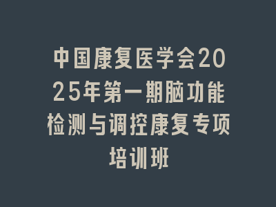 中国康复医学会2025年第一期脑功能检测与调控康复专项培训班