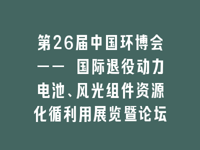 第26届中国环博会—— 国际退役动力电池、风光组件资源化循利用展览暨论坛