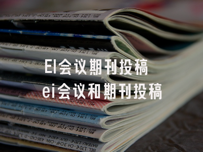 EI会议期刊投稿 ei会议和期刊投稿