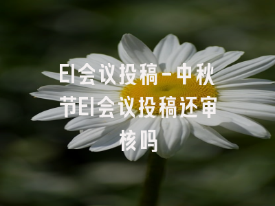 EI会议投稿-中秋节EI会议投稿还审核吗