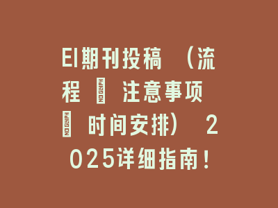 EI期刊投稿 (流程 + 注意事项 + 时间安排) 2025详细指南！