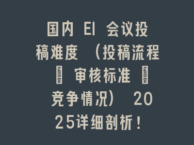 国内 EI 会议投稿难度 (投稿流程 + 审核标准 + 竞争情况) 2025详细剖析！