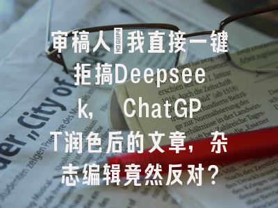 审稿人：我直接一键拒搞Deepseek, ChatGPT润色后的文章，杂志编辑竟然反对？