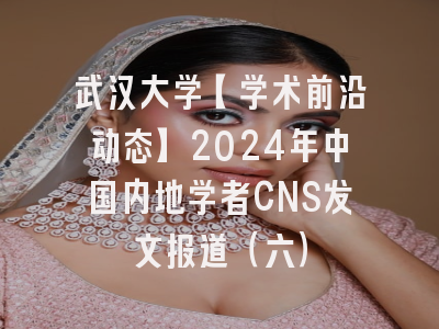 武汉大学【学术前沿动态】2024年中国内地学者CNS发文报道（六）