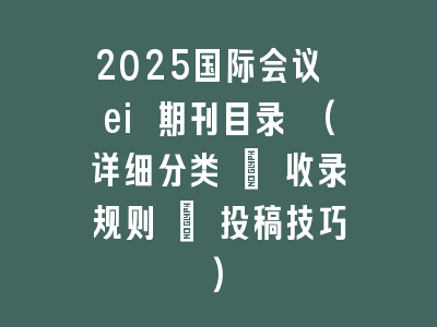 2025国际会议 ei 期刊目录 (详细分类 + 收录规则 + 投稿技巧)