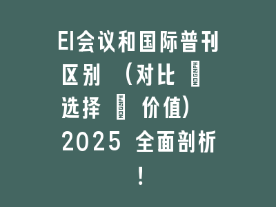 EI会议和国际普刊区别 (对比 + 选择 + 价值) 2025 全面剖析！