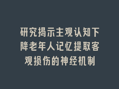 研究揭示主观认知下降老年人记忆提取客观损伤的神经机制