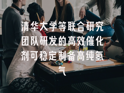 清华大学等联合研究团队研发的高效催化剂可稳定制备高纯氢气