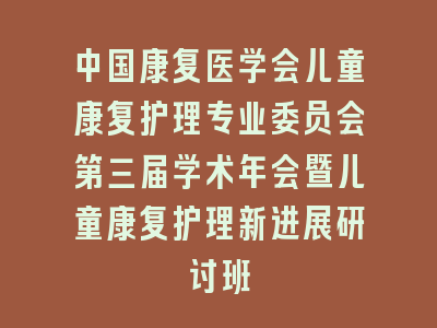 中国康复医学会儿童康复护理专业委员会第三届学术年会暨儿童康复护理新进展研讨班