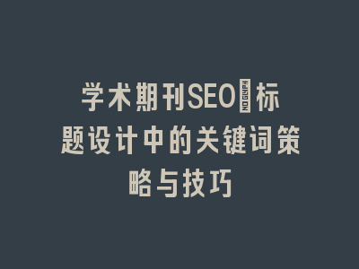 学术期刊SEO：标题设计中的关键词策略与技巧