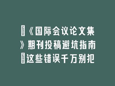​《国际会议论文集》期刊投稿避坑指南：这些错误千万别犯