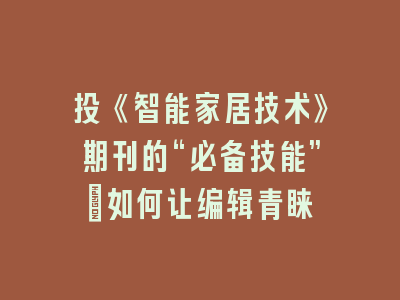 投《智能家居技术》期刊的“必备技能”：如何让编辑青睐