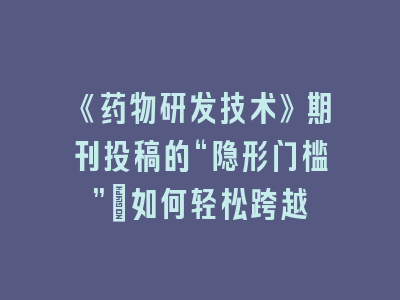 《药物研发技术》期刊投稿的“隐形门槛”：如何轻松跨越