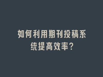 如何利用期刊投稿系统提高效率？