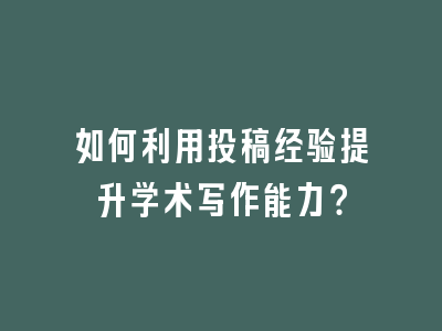 如何利用投稿经验提升学术写作能力？