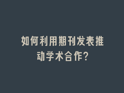 如何利用期刊发表推动学术合作？