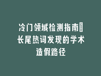 冷门领域检测指南：长尾热词发现的学术造假路径