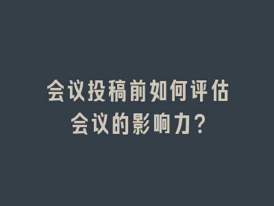 会议投稿前如何评估会议的影响力？