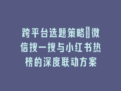 跨平台选题策略：微信搜一搜与小红书热榜的深度联动方案