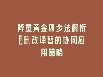 降重黄金四步法解析：删改译替的协同应用策略