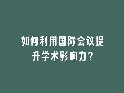 如何利用国际会议提升学术影响力？