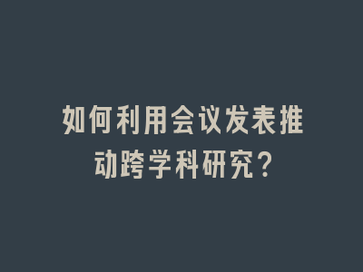 如何利用会议发表推动跨学科研究？