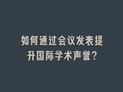 如何通过会议发表提升国际学术声誉？