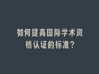 如何提高国际学术资格认证的标准？