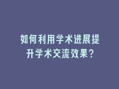 如何利用学术进展提升学术交流效果？