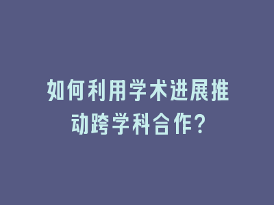 如何利用学术进展推动跨学科合作？