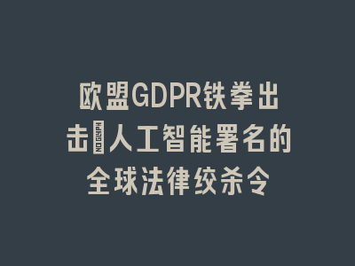 欧盟GDPR铁拳出击：人工智能署名的全球法律绞杀令