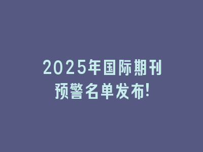 2025年国际期刊预警名单发布!
