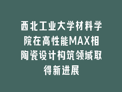 西北工业大学材料学院在高性能MAX相陶瓷设计构筑领域取得新进展