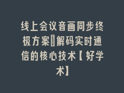 线上会议音画同步终极方案_解码实时通信的核心技术【好学术】