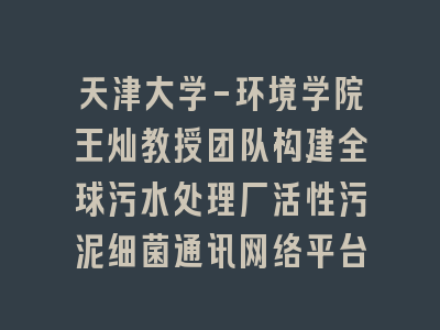 天津大学-环境学院王灿教授团队构建全球污水处理厂活性污泥细菌通讯网络平台