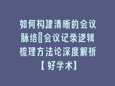 如何构建清晰的会议脉络_会议记录逻辑梳理方法论深度解析【好学术】
