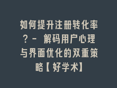 如何提升注册转化率？- 解码用户心理与界面优化的双重策略【好学术】
