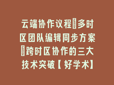 云端协作议程：多时区团队编辑同步方案_跨时区协作的三大技术突破【好学术】