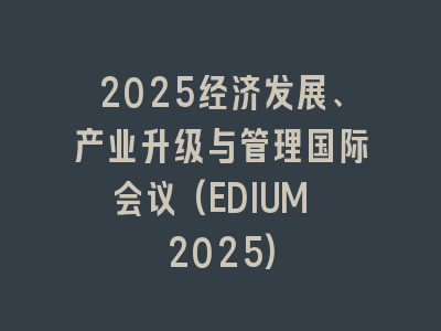 2025经济发展、产业升级与管理国际会议(EDIUM 2025)
