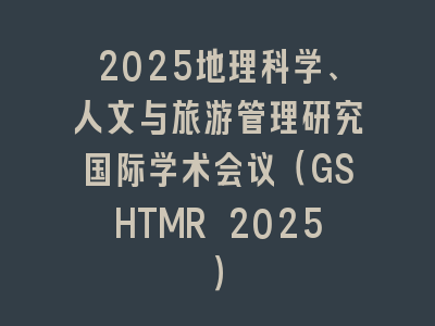2025地理科学、人文与旅游管理研究国际学术会议（GSHTMR 2025）