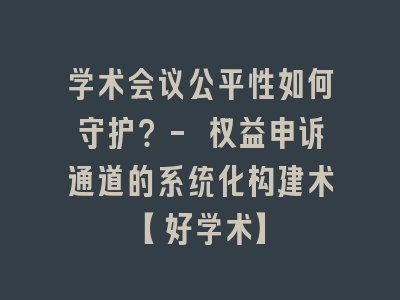 学术会议公平性如何守护？- 权益申诉通道的系统化构建术【好学术】