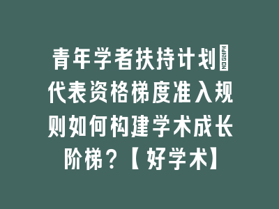 青年学者扶持计划_代表资格梯度准入规则如何构建学术成长阶梯？【好学术】